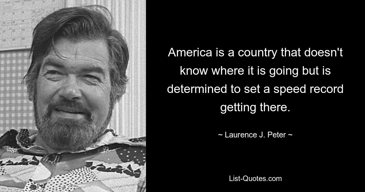 America is a country that doesn't know where it is going but is determined to set a speed record getting there. — © Laurence J. Peter