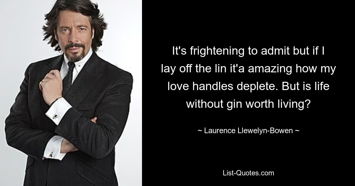 It's frightening to admit but if I lay off the lin it'a amazing how my love handles deplete. But is life without gin worth living? — © Laurence Llewelyn-Bowen