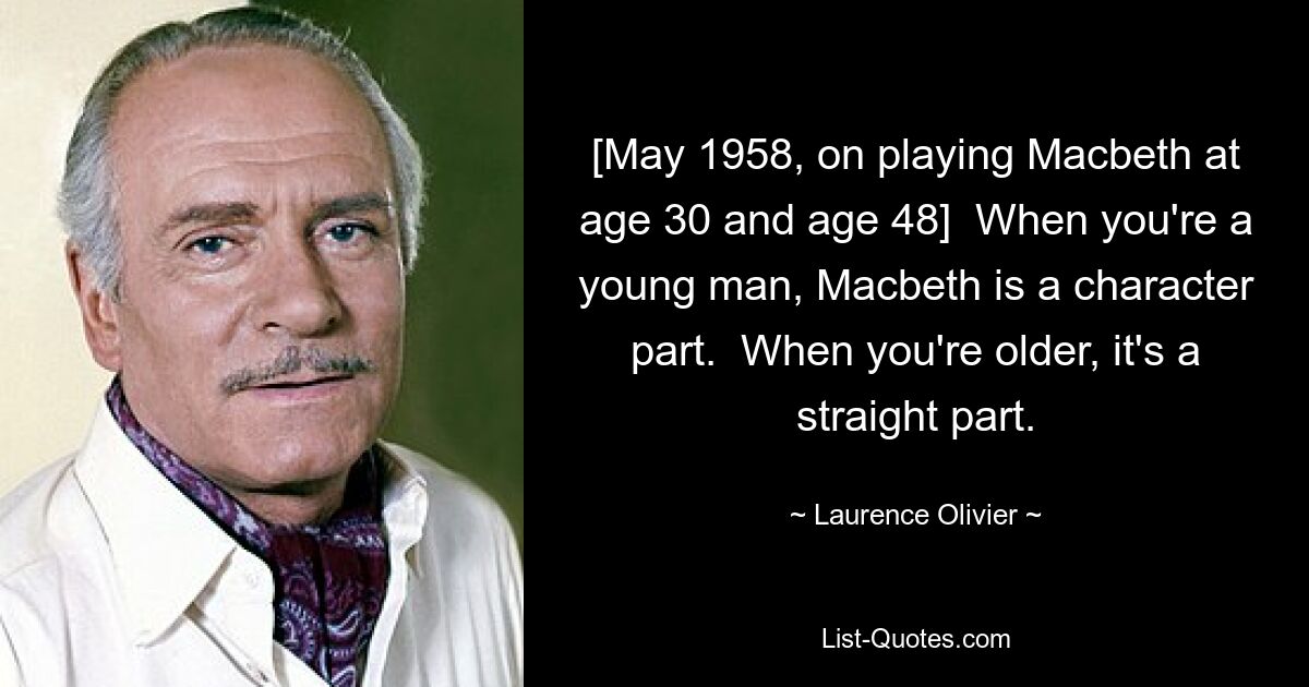 [May 1958, on playing Macbeth at age 30 and age 48]  When you're a young man, Macbeth is a character part.  When you're older, it's a straight part. — © Laurence Olivier