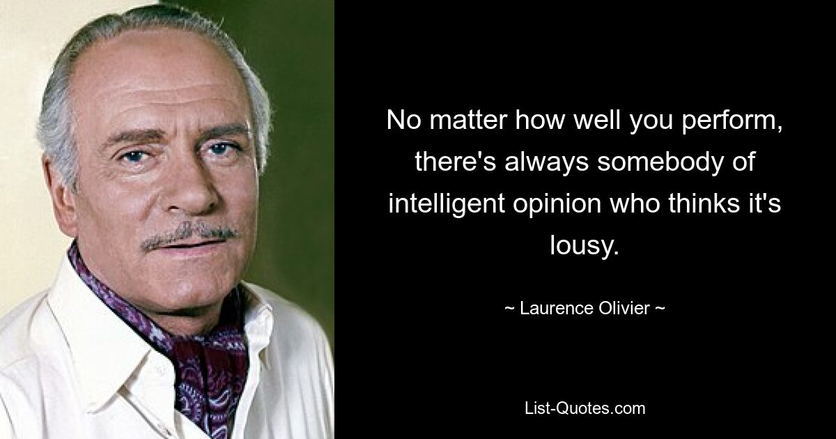 No matter how well you perform, there's always somebody of intelligent opinion who thinks it's lousy. — © Laurence Olivier