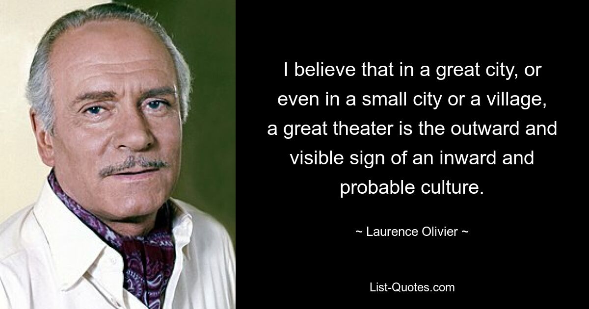 I believe that in a great city, or even in a small city or a village, a great theater is the outward and visible sign of an inward and probable culture. — © Laurence Olivier