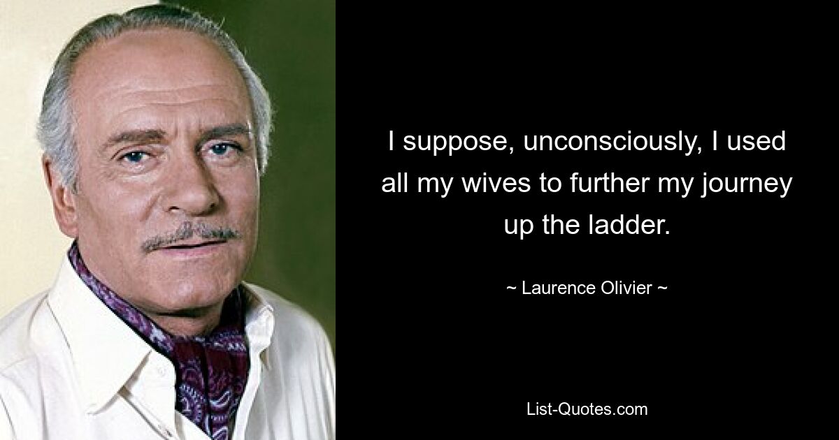 I suppose, unconsciously, I used all my wives to further my journey up the ladder. — © Laurence Olivier