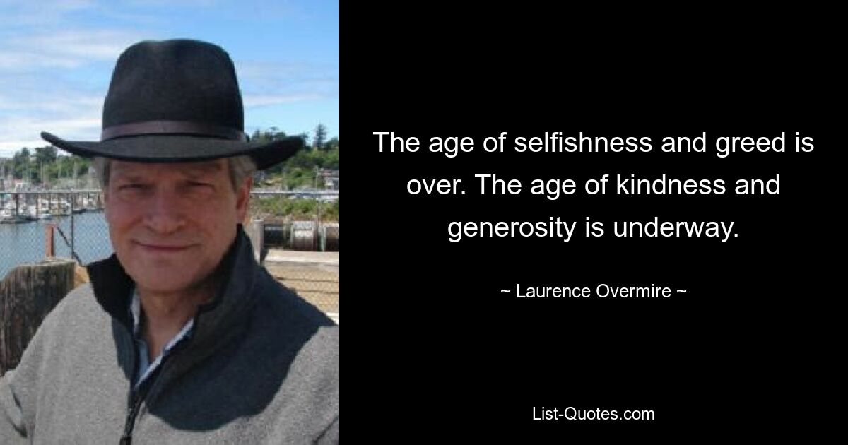 The age of selfishness and greed is over. The age of kindness and generosity is underway. — © Laurence Overmire