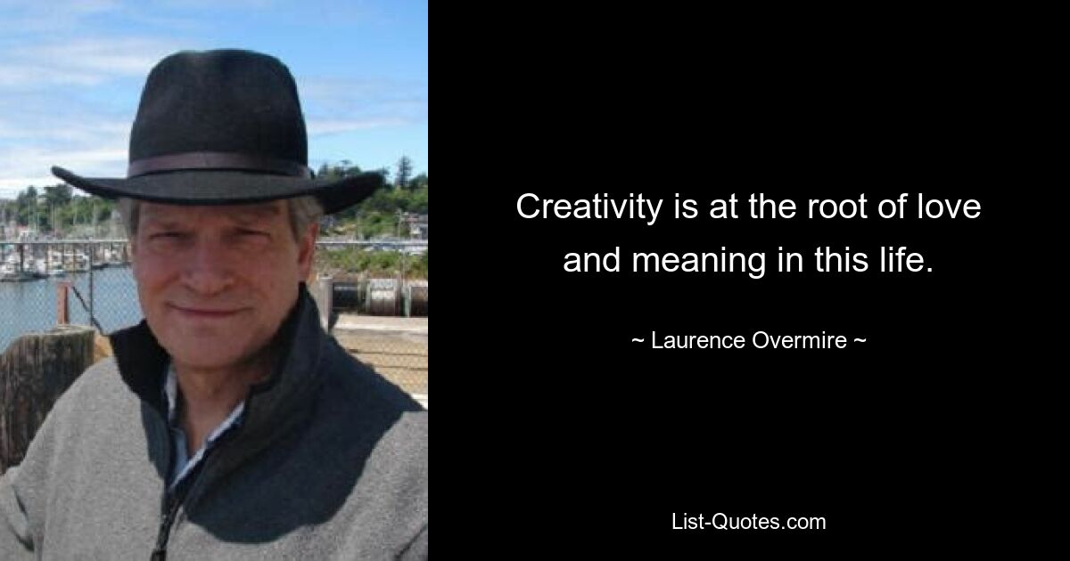 Creativity is at the root of love and meaning in this life. — © Laurence Overmire