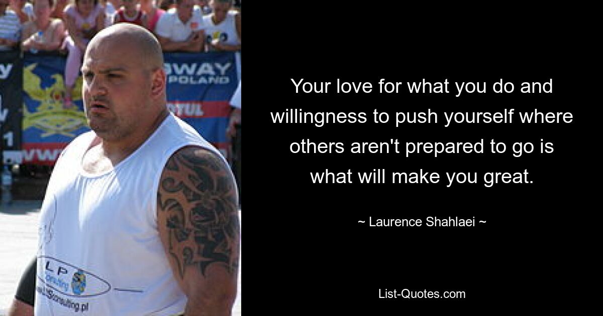 Your love for what you do and willingness to push yourself where others aren't prepared to go is what will make you great. — © Laurence Shahlaei