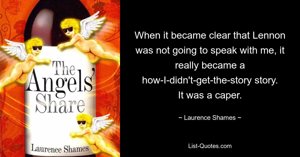 When it became clear that Lennon was not going to speak with me, it really became a how-I-didn't-get-the-story story. It was a caper. — © Laurence Shames