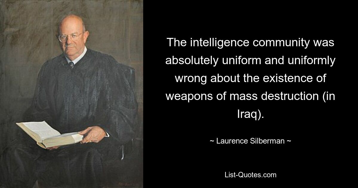 The intelligence community was absolutely uniform and uniformly wrong about the existence of weapons of mass destruction (in Iraq). — © Laurence Silberman