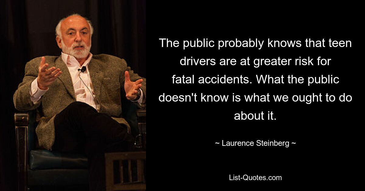 The public probably knows that teen drivers are at greater risk for fatal accidents. What the public doesn't know is what we ought to do about it. — © Laurence Steinberg