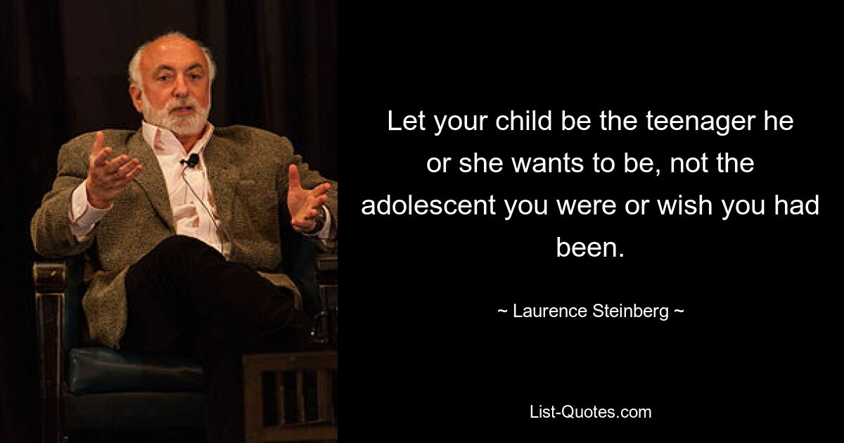 Let your child be the teenager he or she wants to be, not the adolescent you were or wish you had been. — © Laurence Steinberg