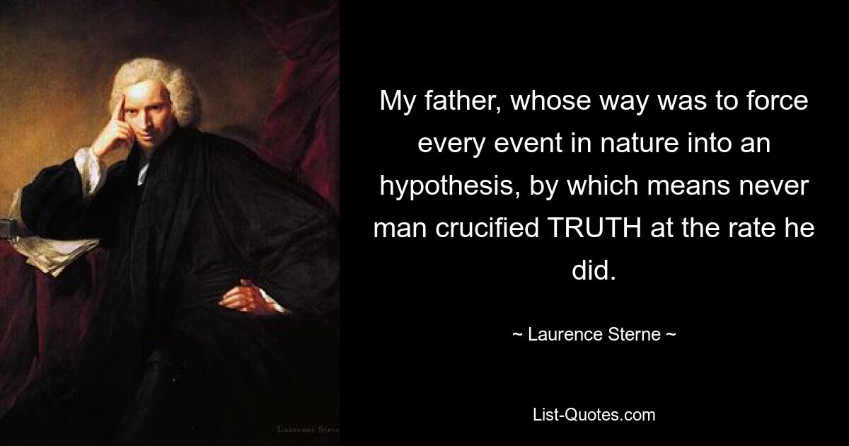 My father, whose way was to force every event in nature into an hypothesis, by which means never man crucified TRUTH at the rate he did. — © Laurence Sterne