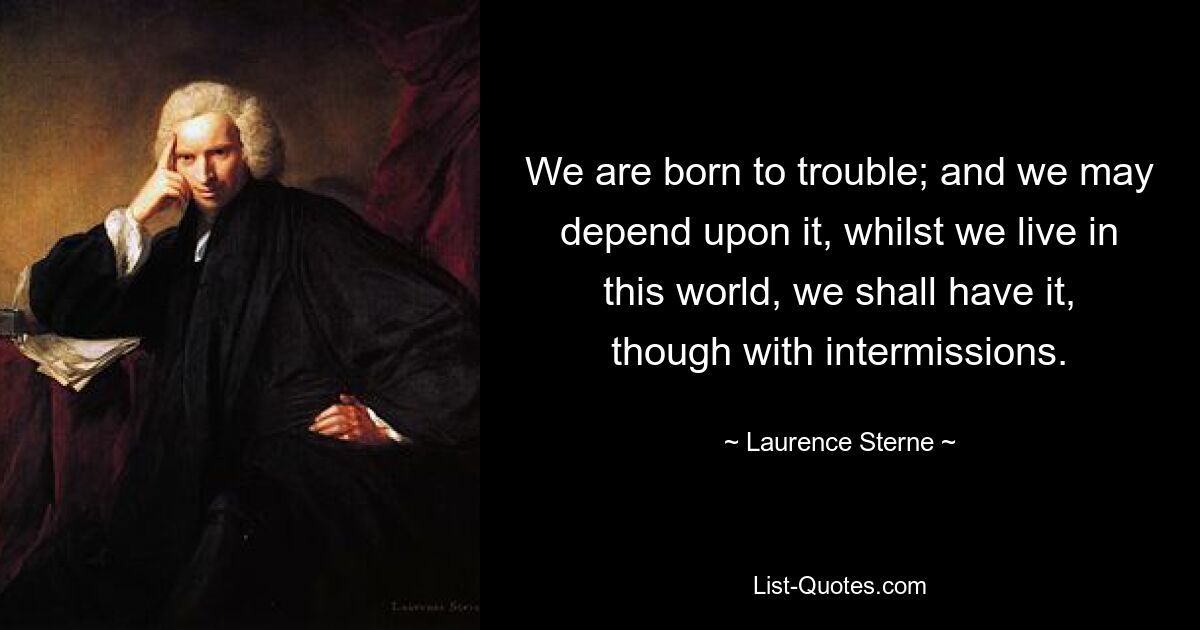 We are born to trouble; and we may depend upon it, whilst we live in this world, we shall have it, though with intermissions. — © Laurence Sterne