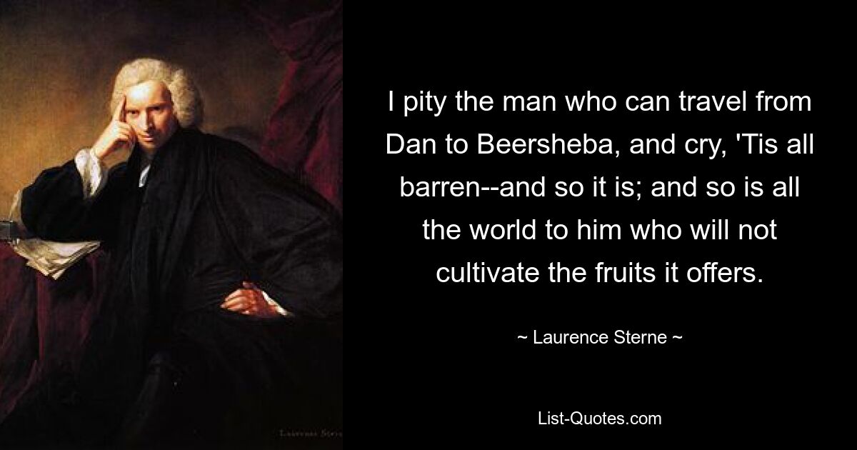 I pity the man who can travel from Dan to Beersheba, and cry, 'Tis all barren--and so it is; and so is all the world to him who will not cultivate the fruits it offers. — © Laurence Sterne