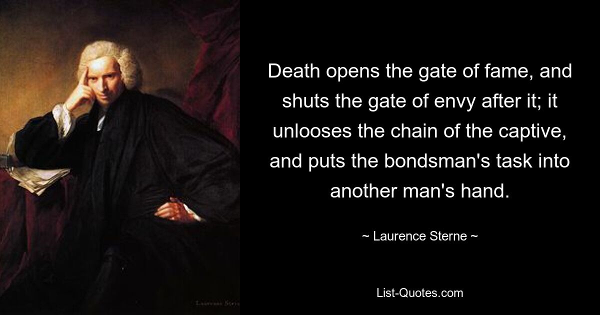 Death opens the gate of fame, and shuts the gate of envy after it; it unlooses the chain of the captive, and puts the bondsman's task into another man's hand. — © Laurence Sterne