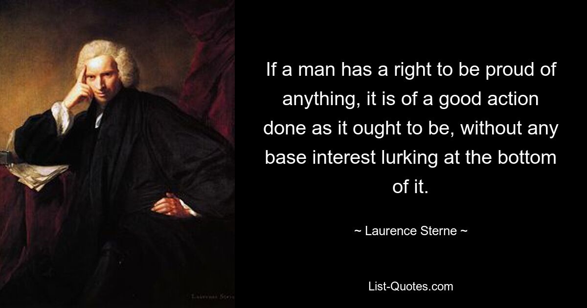 If a man has a right to be proud of anything, it is of a good action done as it ought to be, without any base interest lurking at the bottom of it. — © Laurence Sterne