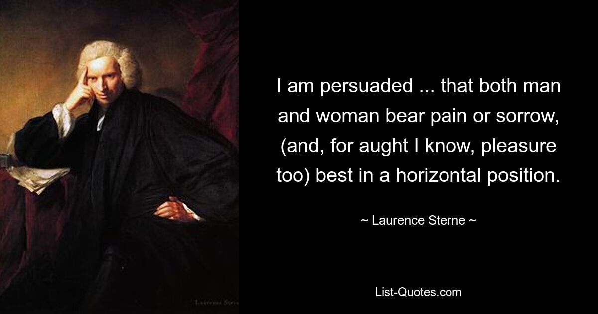 I am persuaded ... that both man and woman bear pain or sorrow, (and, for aught I know, pleasure too) best in a horizontal position. — © Laurence Sterne