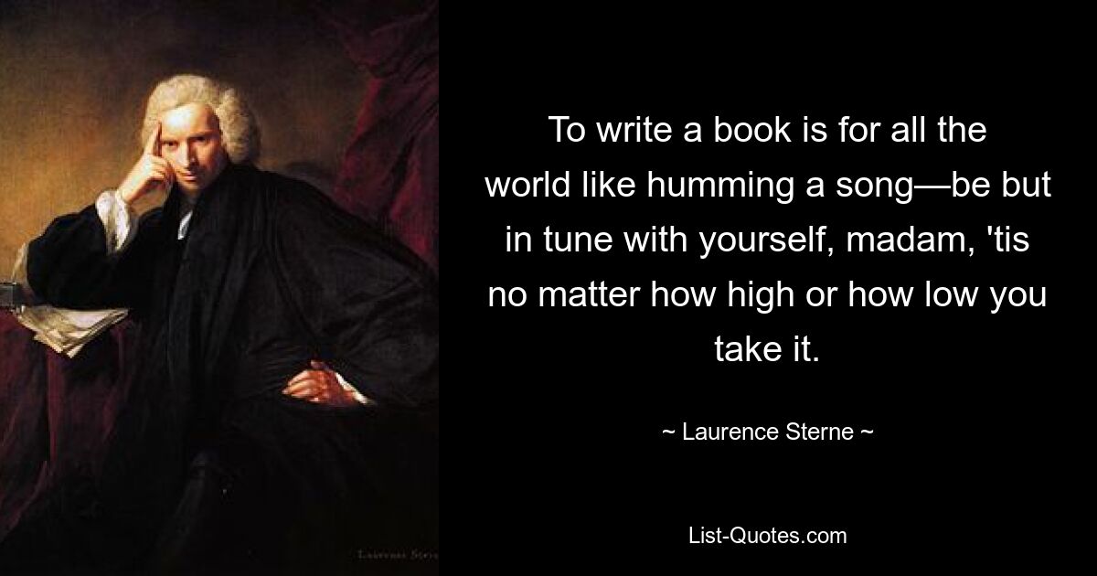 To write a book is for all the world like humming a song—be but in tune with yourself, madam, 'tis no matter how high or how low you take it. — © Laurence Sterne