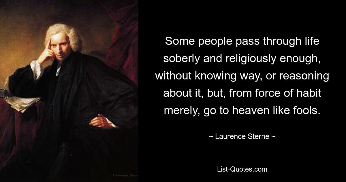 Some people pass through life soberly and religiously enough, without knowing way, or reasoning about it, but, from force of habit merely, go to heaven like fools. — © Laurence Sterne