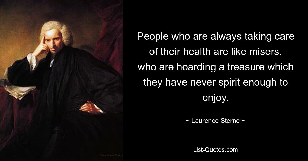 People who are always taking care of their health are like misers, who are hoarding a treasure which they have never spirit enough to enjoy. — © Laurence Sterne