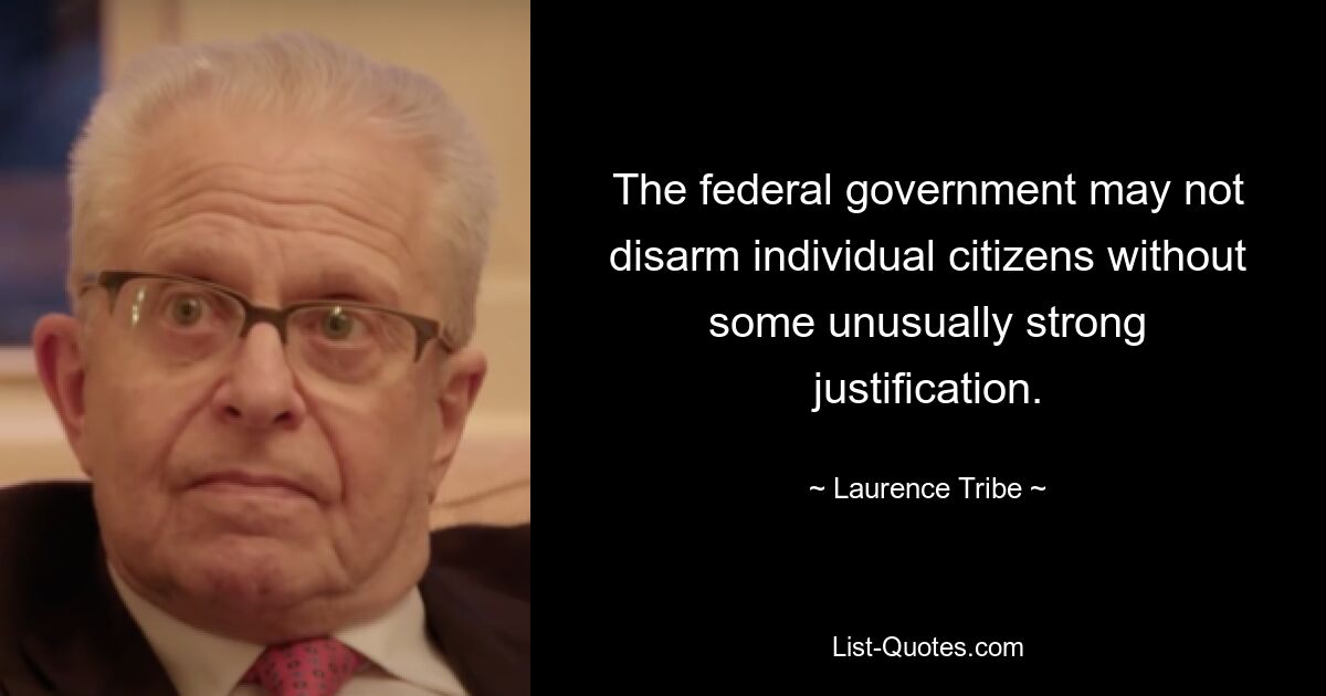 The federal government may not disarm individual citizens without some unusually strong justification. — © Laurence Tribe