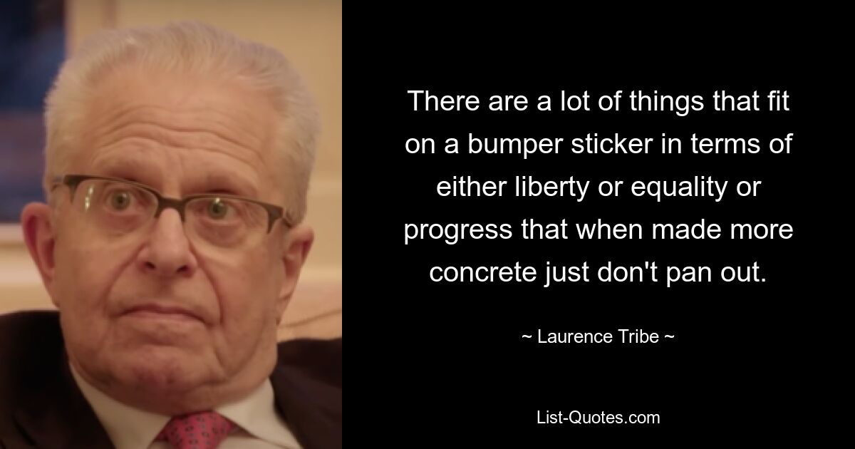 There are a lot of things that fit on a bumper sticker in terms of either liberty or equality or progress that when made more concrete just don't pan out. — © Laurence Tribe