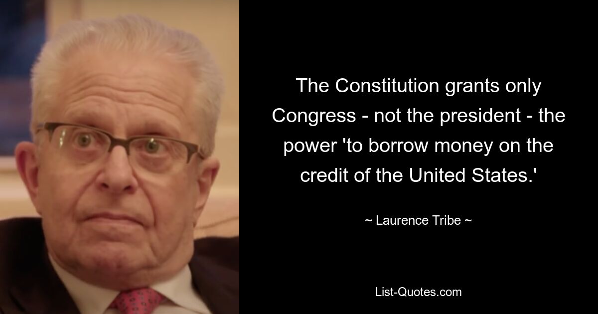 The Constitution grants only Congress - not the president - the power 'to borrow money on the credit of the United States.' — © Laurence Tribe