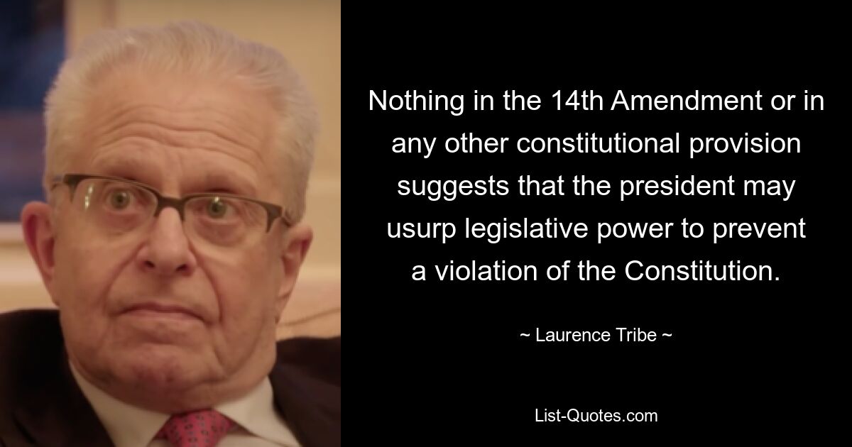 Nothing in the 14th Amendment or in any other constitutional provision suggests that the president may usurp legislative power to prevent a violation of the Constitution. — © Laurence Tribe