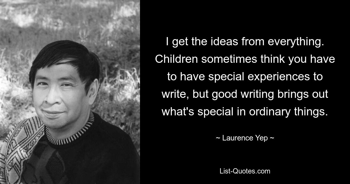 I get the ideas from everything. Children sometimes think you have to have special experiences to write, but good writing brings out what's special in ordinary things. — © Laurence Yep