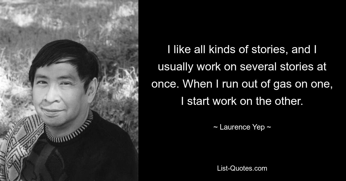 I like all kinds of stories, and I usually work on several stories at once. When I run out of gas on one, I start work on the other. — © Laurence Yep