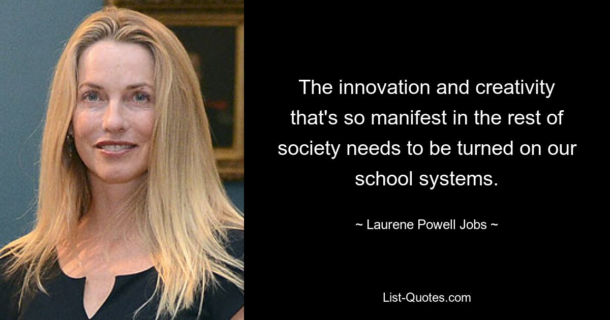 The innovation and creativity that's so manifest in the rest of society needs to be turned on our school systems. — © Laurene Powell Jobs