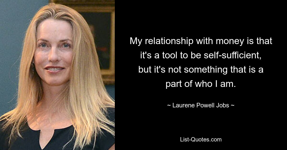 My relationship with money is that it's a tool to be self-sufficient, but it's not something that is a part of who I am. — © Laurene Powell Jobs