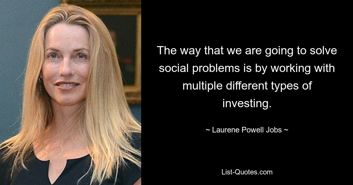 The way that we are going to solve social problems is by working with multiple different types of investing. — © Laurene Powell Jobs