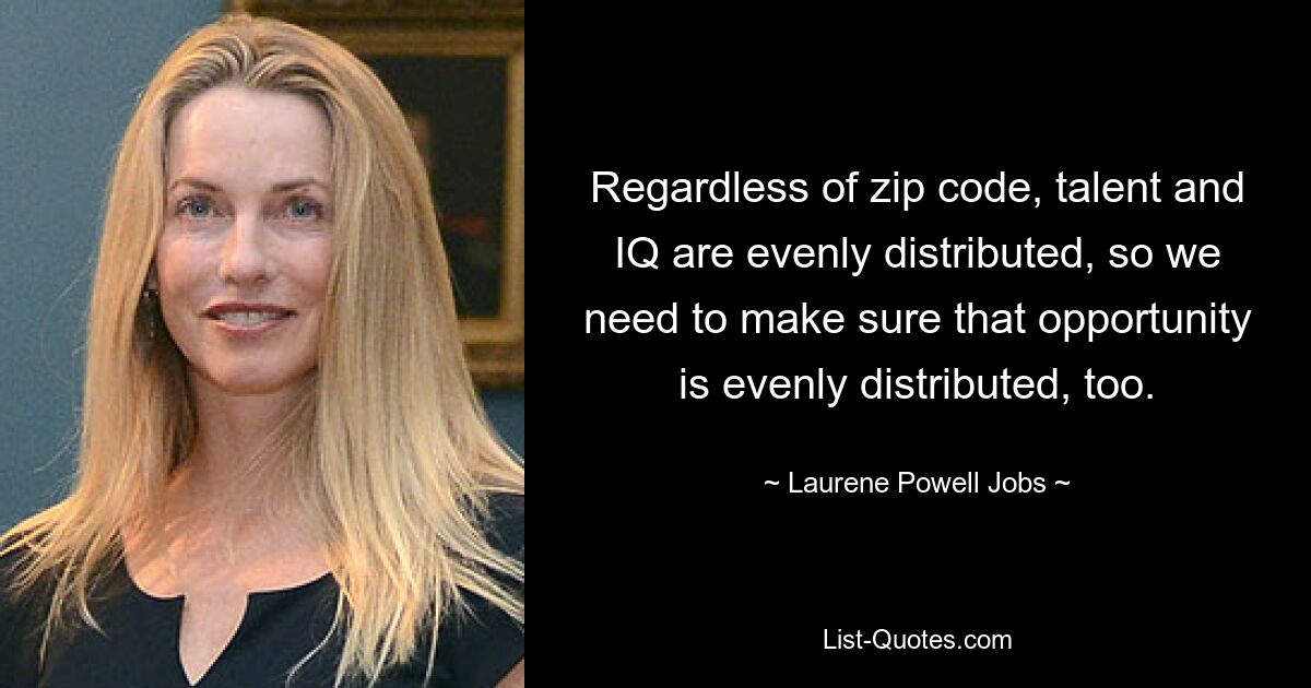 Regardless of zip code, talent and IQ are evenly distributed, so we need to make sure that opportunity is evenly distributed, too. — © Laurene Powell Jobs