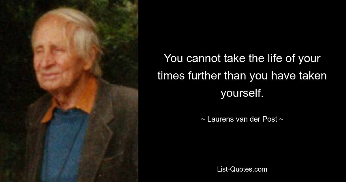 You cannot take the life of your times further than you have taken yourself. — © Laurens van der Post