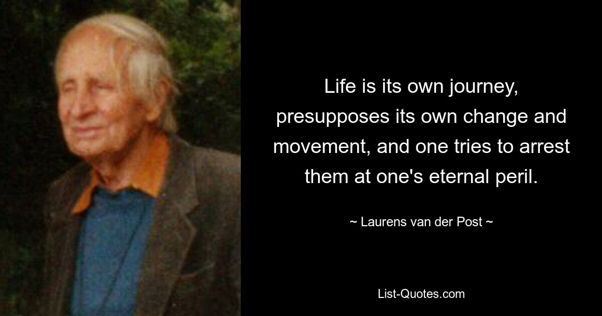 Life is its own journey, presupposes its own change and movement, and one tries to arrest them at one's eternal peril. — © Laurens van der Post