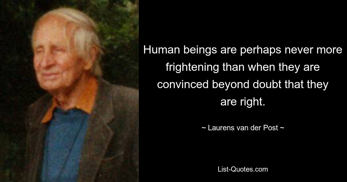 Human beings are perhaps never more frightening than when they are convinced beyond doubt that they are right. — © Laurens van der Post