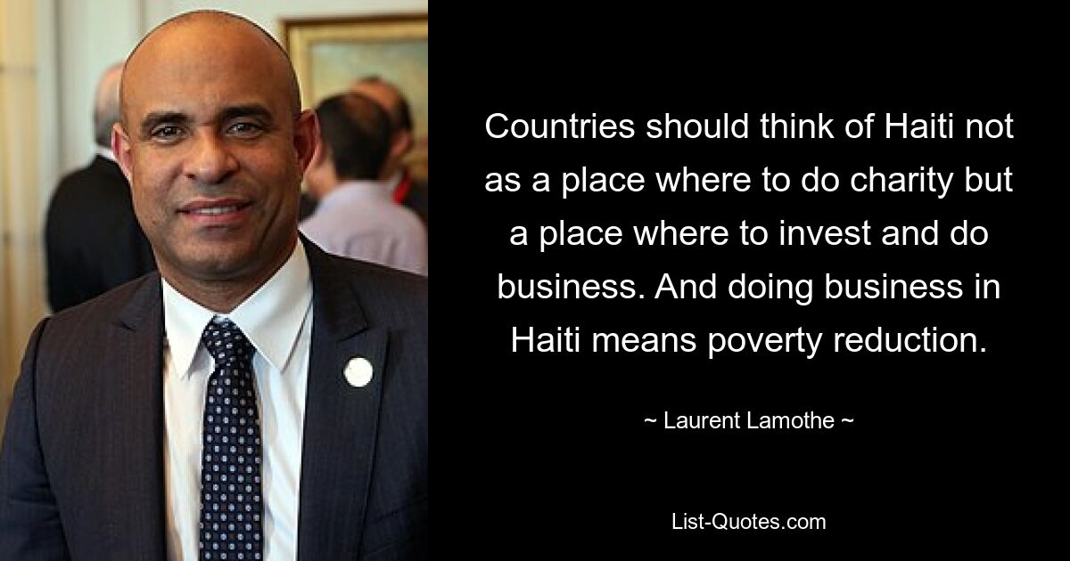 Countries should think of Haiti not as a place where to do charity but a place where to invest and do business. And doing business in Haiti means poverty reduction. — © Laurent Lamothe