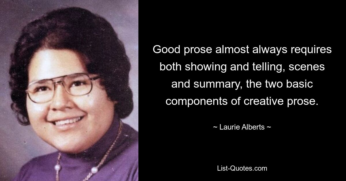 Good prose almost always requires both showing and telling, scenes and summary, the two basic components of creative prose. — © Laurie Alberts