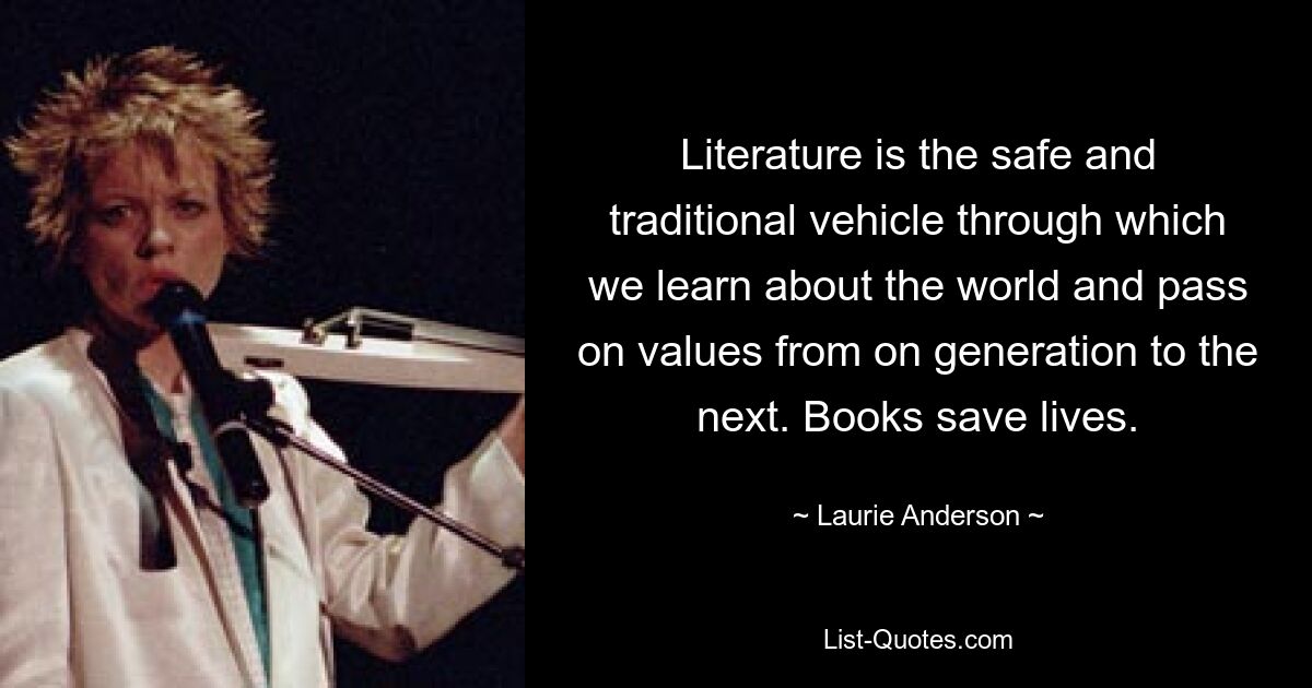 Literature is the safe and traditional vehicle through which we learn about the world and pass on values from on generation to the next. Books save lives. — © Laurie Anderson