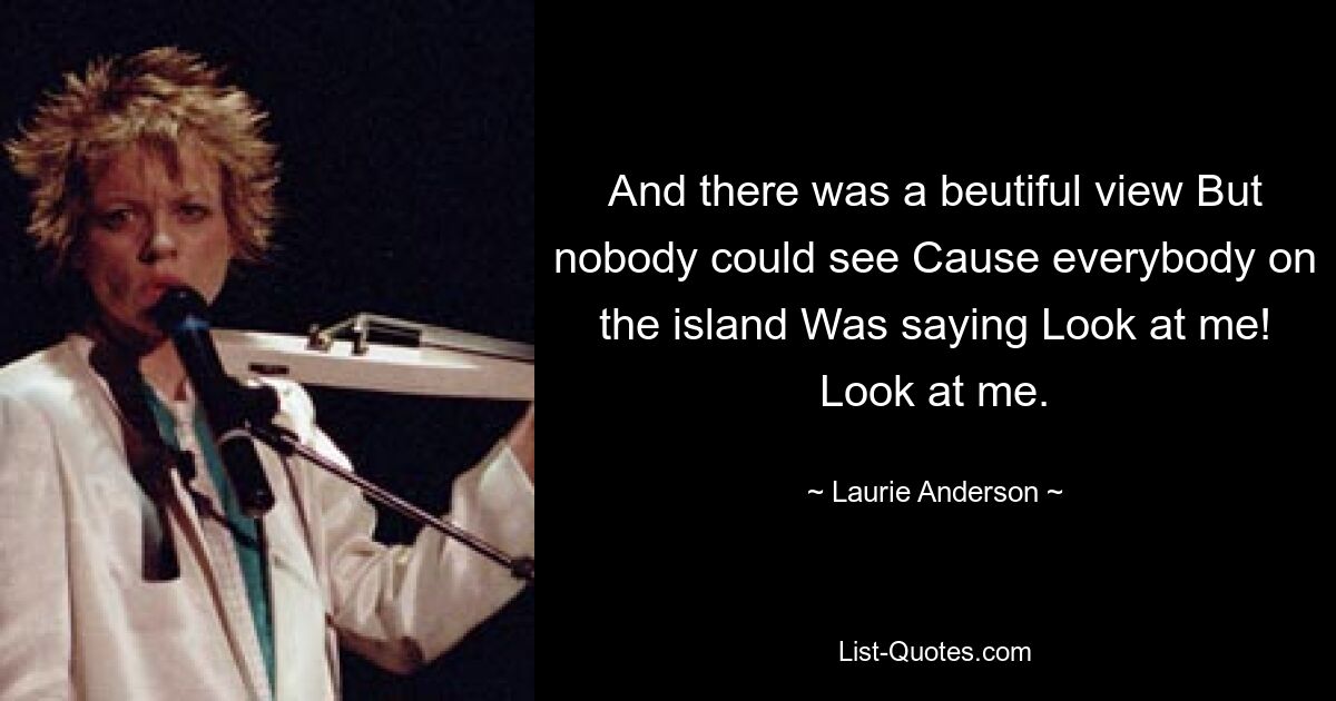 And there was a beutiful view But nobody could see Cause everybody on the island Was saying Look at me! Look at me. — © Laurie Anderson