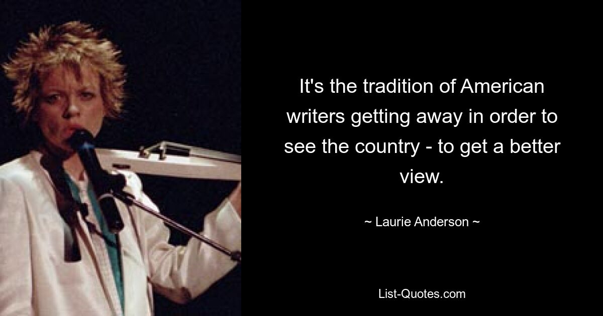 It's the tradition of American writers getting away in order to see the country - to get a better view. — © Laurie Anderson