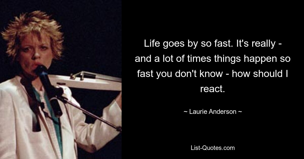 Life goes by so fast. It's really - and a lot of times things happen so fast you don't know - how should I react. — © Laurie Anderson