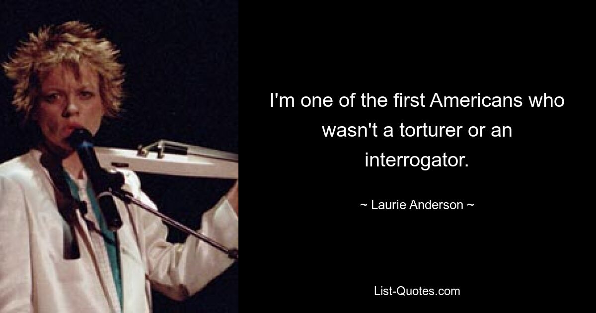 I'm one of the first Americans who wasn't a torturer or an interrogator. — © Laurie Anderson