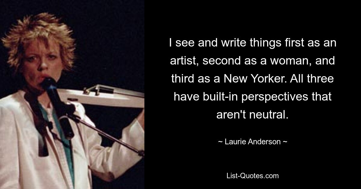 I see and write things first as an artist, second as a woman, and third as a New Yorker. All three have built-in perspectives that aren't neutral. — © Laurie Anderson