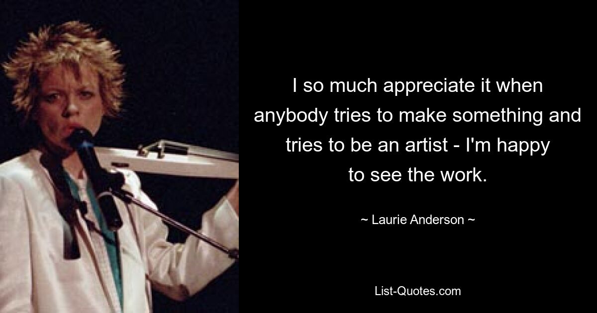 I so much appreciate it when anybody tries to make something and tries to be an artist - I'm happy to see the work. — © Laurie Anderson