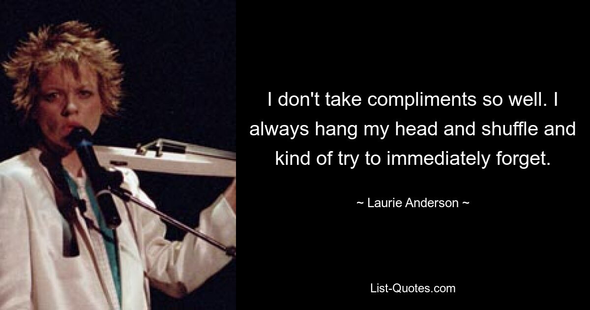 I don't take compliments so well. I always hang my head and shuffle and kind of try to immediately forget. — © Laurie Anderson