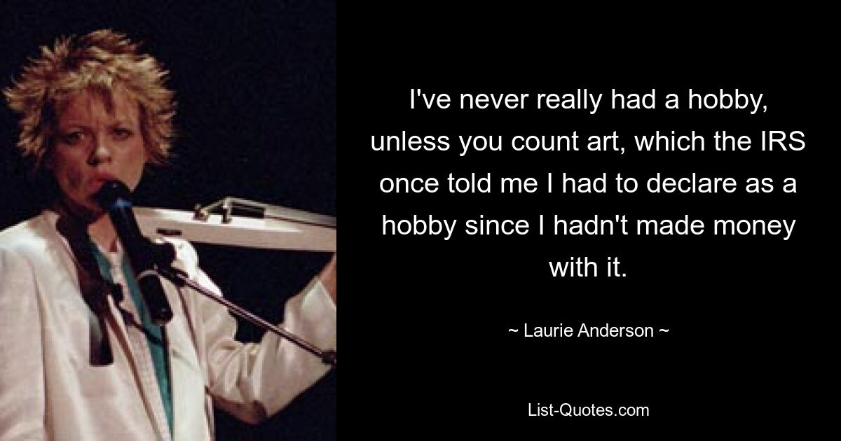 I've never really had a hobby, unless you count art, which the IRS once told me I had to declare as a hobby since I hadn't made money with it. — © Laurie Anderson