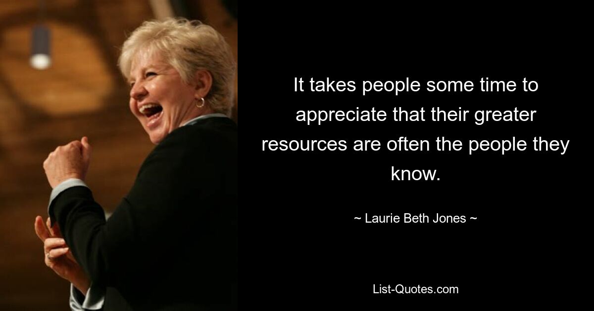 It takes people some time to appreciate that their greater resources are often the people they know. — © Laurie Beth Jones