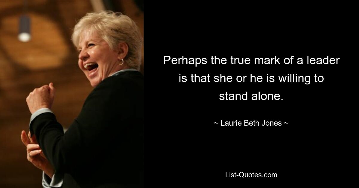 Perhaps the true mark of a leader is that she or he is willing to stand alone. — © Laurie Beth Jones