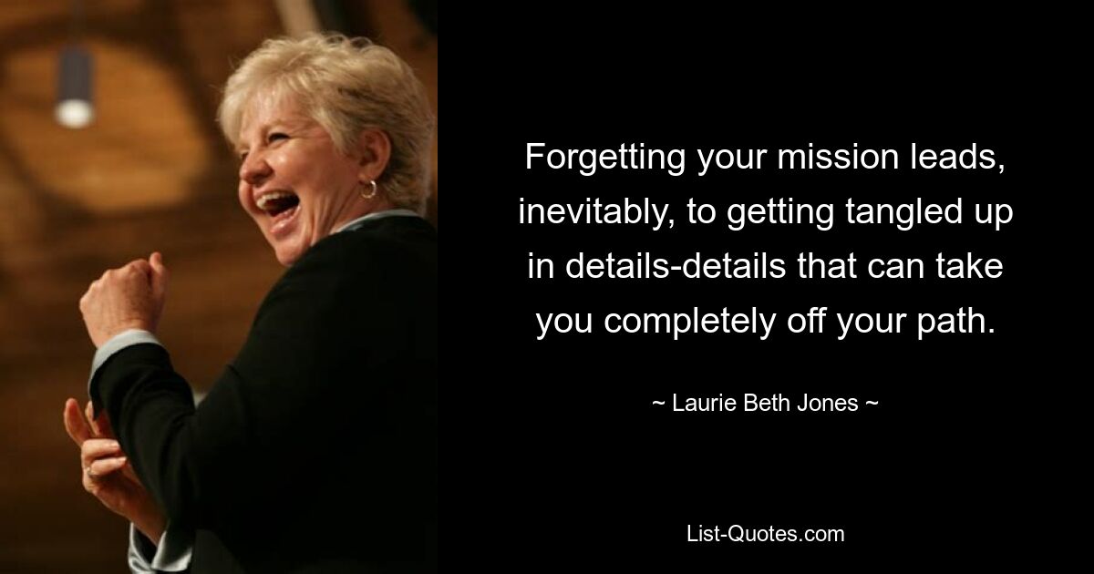 Forgetting your mission leads, inevitably, to getting tangled up in details-details that can take you completely off your path. — © Laurie Beth Jones