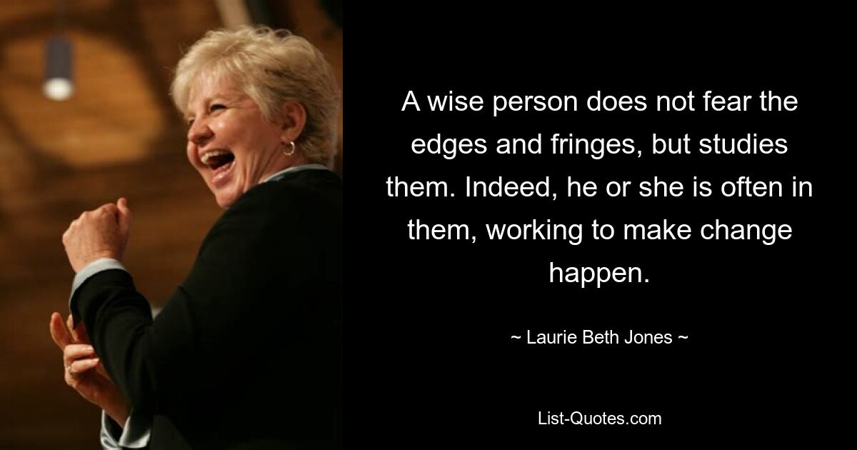 A wise person does not fear the edges and fringes, but studies them. Indeed, he or she is often in them, working to make change happen. — © Laurie Beth Jones